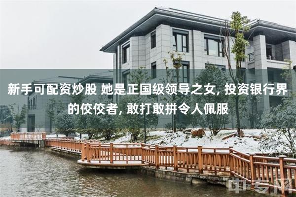 新手可配资炒股 她是正国级领导之女, 投资银行界的佼佼者, 敢打敢拼令人佩服