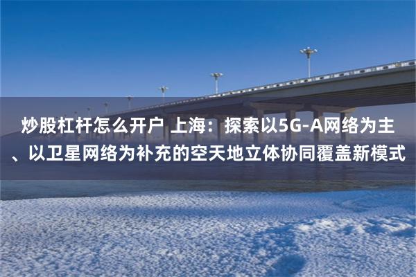 炒股杠杆怎么开户 上海：探索以5G-A网络为主、以卫星网络为补充的空天地立体协同覆盖新模式