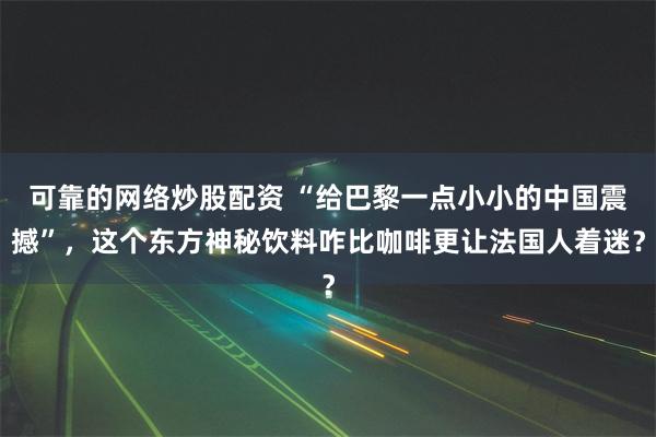 可靠的网络炒股配资 “给巴黎一点小小的中国震撼”，这个东方神秘饮料咋比咖啡更让法国人着迷？