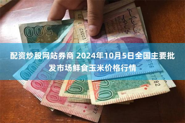 配资炒股网站券商 2024年10月5日全国主要批发市场鲜食玉米价格行情