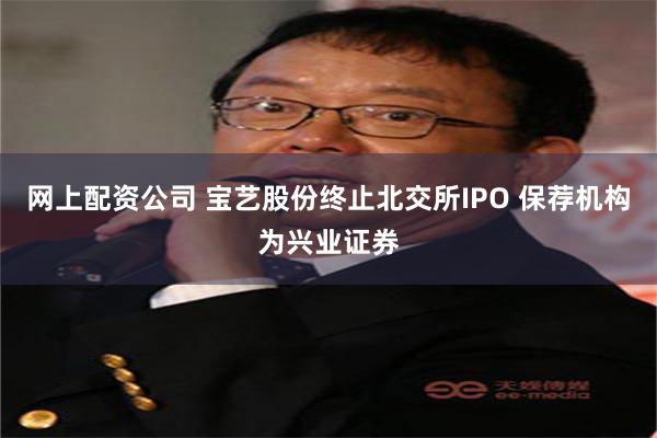 网上配资公司 宝艺股份终止北交所IPO 保荐机构为兴业证券