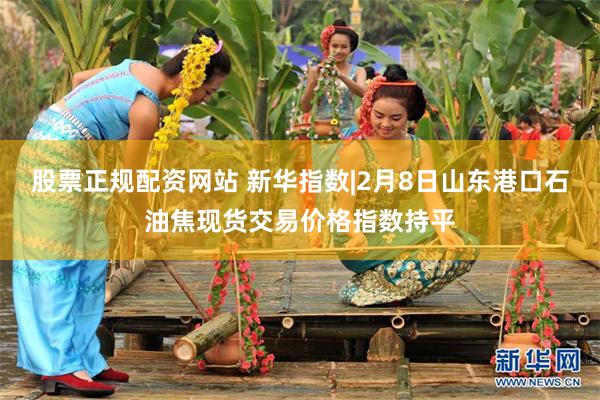 股票正规配资网站 新华指数|2月8日山东港口石油焦现货交易价格指数持平