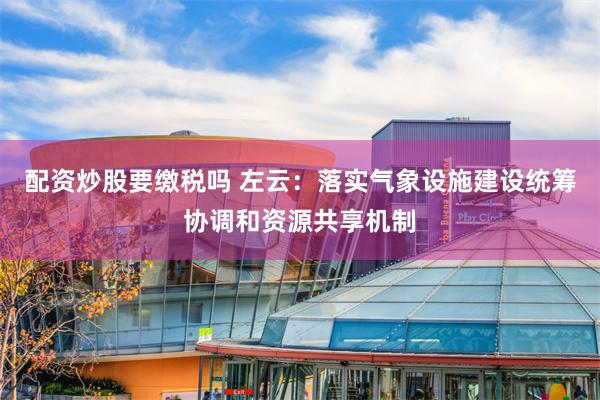 配资炒股要缴税吗 左云：落实气象设施建设统筹协调和资源共享机制