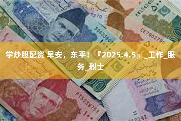 学炒股配资 早安，东平！『2025.4.5』_工作_服务_烈士