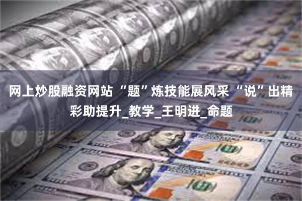 网上炒股融资网站 “题”炼技能展风采 “说”出精彩助提升_教学_王明进_命题