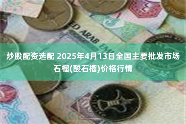 炒股配资选配 2025年4月13日全国主要批发市场石榴(酸石榴)价格行情