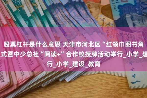 股票杠杆是什么意思 天津市河北区“红领巾图书角”启动仪式暨中少总社“阅读+”合作校授牌活动举行_小学_建设_教育