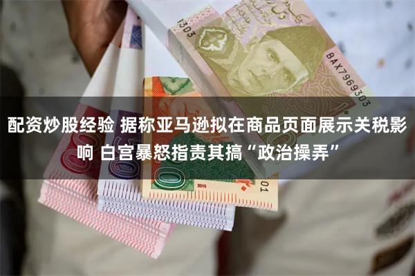 配资炒股经验 据称亚马逊拟在商品页面展示关税影响 白宫暴怒指责其搞“政治操弄”