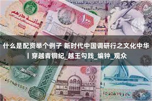 什么是配资举个例子 新时代中国调研行之文化中华丨穿越青铜纪_越王勾践_编钟_观众
