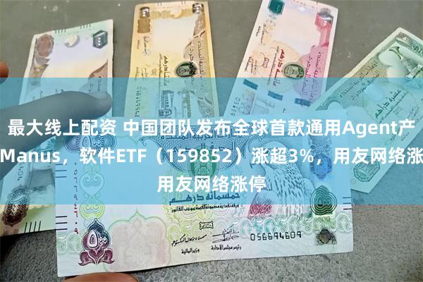 最大线上配资 中国团队发布全球首款通用Agent产品Manus，软件ETF（159852）涨超3%，用友网络涨停