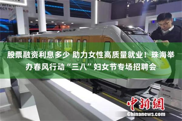 股票融资利息多少 助力女性高质量就业！珠海举办春风行动“三八”妇女节专场招聘会