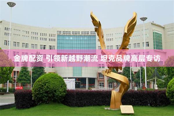 金牌配资 引领新越野潮流 坦克品牌高层专访