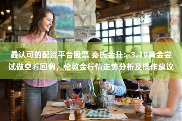 最认可的配资平台股票 秦氏金升：3.19黄金尝试做空看回调，伦敦金行情走势分析及操作建议