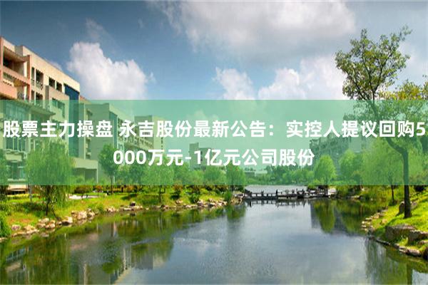 股票主力操盘 永吉股份最新公告：实控人提议回购5000万元-1亿元公司股份