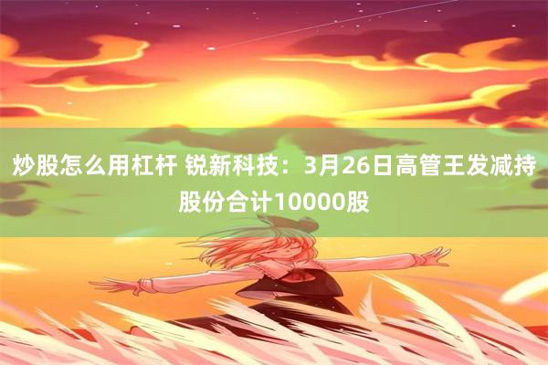 炒股怎么用杠杆 锐新科技：3月26日高管王发减持股份合计10000股