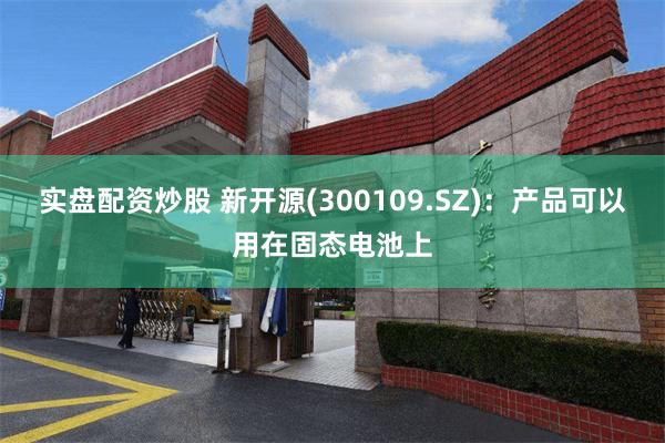 实盘配资炒股 新开源(300109.SZ)：产品可以用在固态电池上