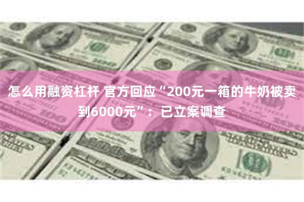 怎么用融资杠杆 官方回应“200元一箱的牛奶被卖到6000元”：已立案调查