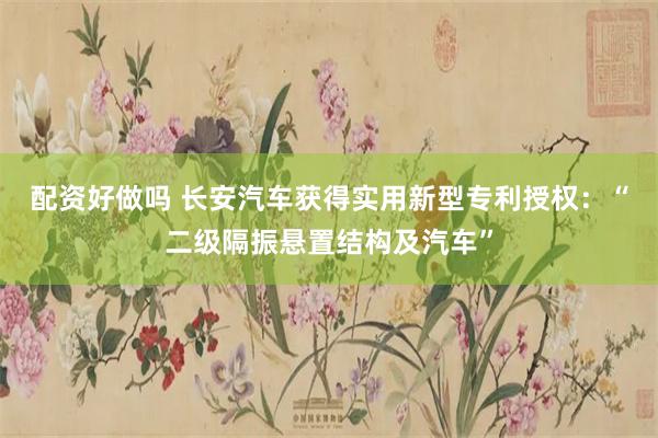 配资好做吗 长安汽车获得实用新型专利授权：“二级隔振悬置结构及汽车”