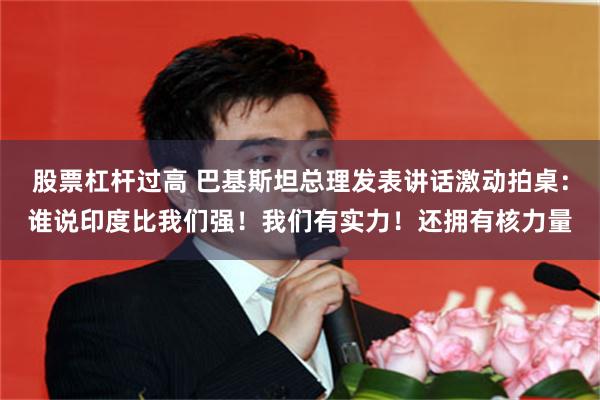 股票杠杆过高 巴基斯坦总理发表讲话激动拍桌：谁说印度比我们强！我们有实力！还拥有核力量