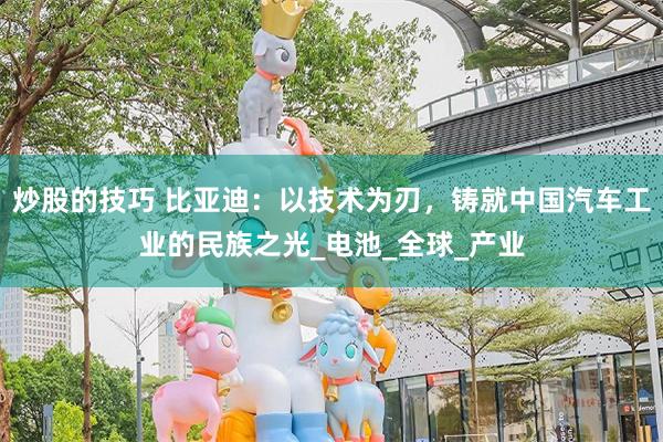 炒股的技巧 比亚迪：以技术为刃，铸就中国汽车工业的民族之光_电池_全球_产业