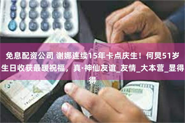 免息配资公司 谢娜连续15年卡点庆生！何炅51岁生日收获最暖祝福，真·神仙友谊_友情_大本营_显得