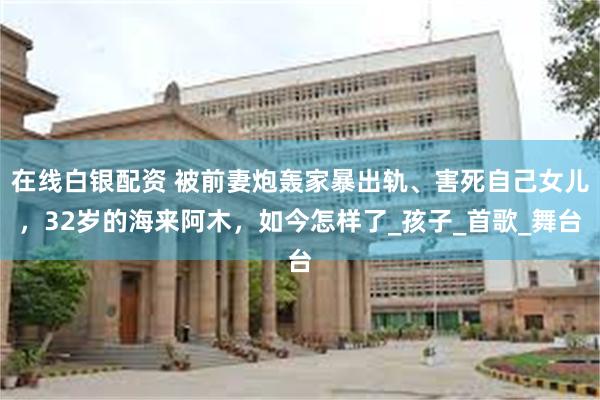 在线白银配资 被前妻炮轰家暴出轨、害死自己女儿，32岁的海来阿木，如今怎样了_孩子_首歌_舞台