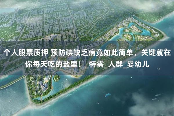 个人股票质押 预防碘缺乏病竟如此简单，关键就在你每天吃的盐里！_特需_人群_婴幼儿