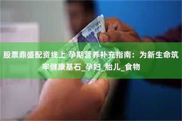 股票鼎盛配资线上 孕期营养补充指南：为新生命筑牢健康基石_孕妇_胎儿_食物