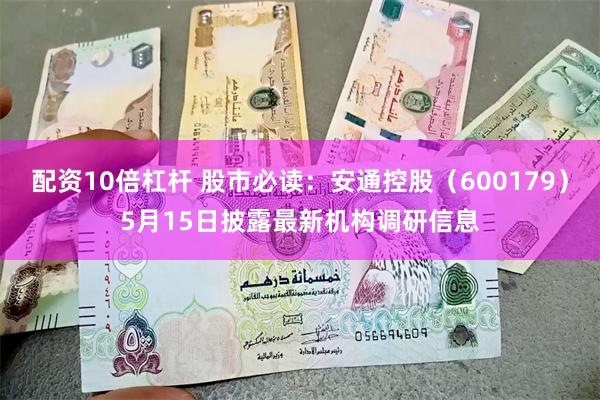 配资10倍杠杆 股市必读：安通控股（600179）5月15日披露最新机构调研信息