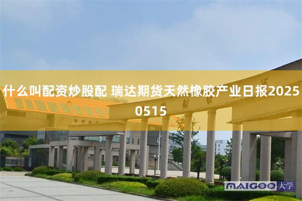 什么叫配资炒股配 瑞达期货天然橡胶产业日报20250515