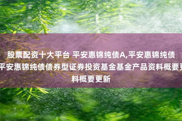 股票配资十大平台 平安惠锦纯债A,平安惠锦纯债C: 平安惠锦纯债债券型证券投资基金基金产品资料概要更新