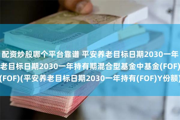 配资炒股哪个平台靠谱 平安养老目标日期2030一年持有(FOF)Y: 平安养老目标日期2030一年持有期混合型基金中基金(FOF)(平安养老目标日期2030一年持有(FOF)Y份额)基金产品资料概要更新