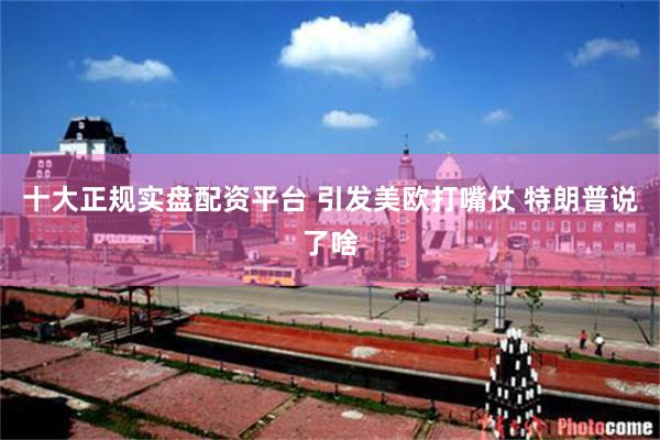 十大正规实盘配资平台 引发美欧打嘴仗 特朗普说了啥