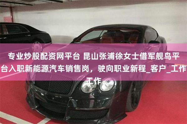 专业炒股配资网平台 昆山张浦徐女士借军舰鸟平台入职新能源汽车销售岗，驶向职业新程_客户_工作