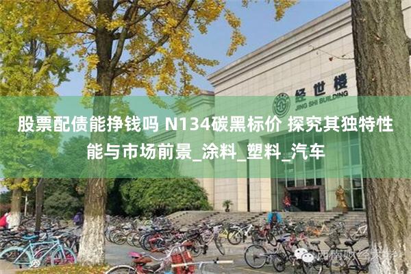 股票配债能挣钱吗 N134碳黑标价 探究其独特性能与市场前景_涂料_塑料_汽车
