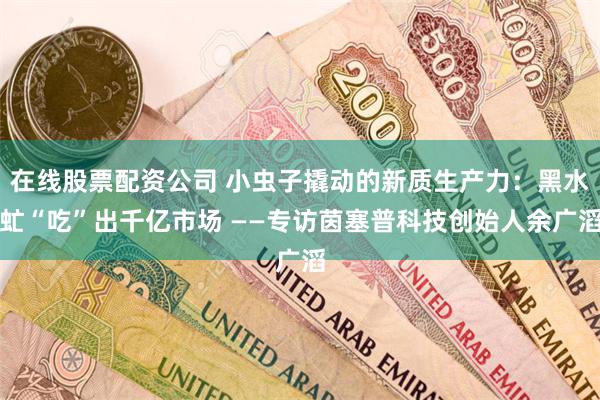 在线股票配资公司 小虫子撬动的新质生产力：黑水虻“吃”出千亿市场 ——专访茵塞普科技创始人余广滔
