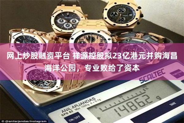 网上炒股融资平台 祥源控股拟23亿港元并购海昌海洋公园，专业败给了资本