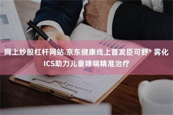网上炒股杠杆网站 京东健康线上首发臣可舒® 雾化ICS助力儿童哮喘精准治疗
