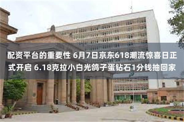 配资平台的重要性 6月7日京东618潮流惊喜日正式开启 6.18克拉小白光鸽子蛋钻石1分钱抽回家