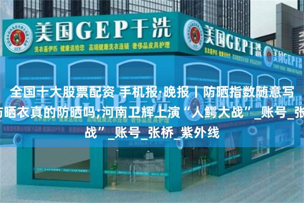 全国十大股票配资 手机报·晚报丨防晒指数随意写！你买的防晒衣真的防晒吗;河南卫辉上演“人鳄大战”_账号_张桥_紫外线