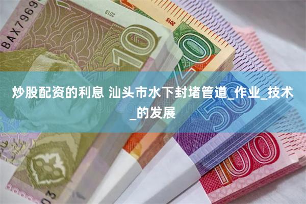 炒股配资的利息 汕头市水下封堵管道_作业_技术_的发展