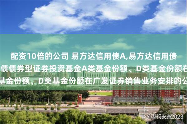 配资10倍的公司 易方达信用债A,易方达信用债债券D: 关于易方达信用债债券型证券投资基金A类基金份额、D类基金份额在广发证券销售业务安排的公告