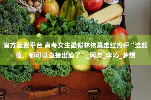 官方配资平台 高考女生酷似林依晨走红热评“这颜值，都可以直接出道了”_网友_李沁_梦想