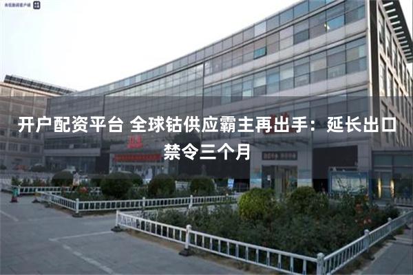 开户配资平台 全球钴供应霸主再出手：延长出口禁令三个月
