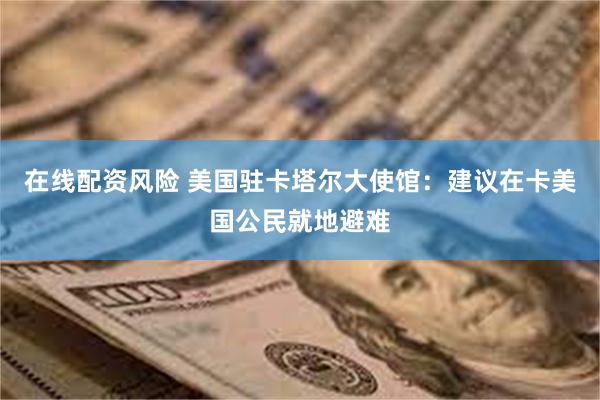 在线配资风险 美国驻卡塔尔大使馆：建议在卡美国公民就地避难