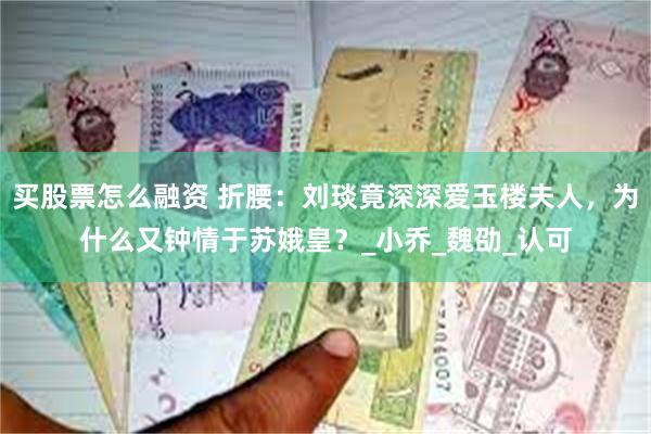 买股票怎么融资 折腰：刘琰竟深深爱玉楼夫人，为什么又钟情于苏娥皇？_小乔_魏劭_认可
