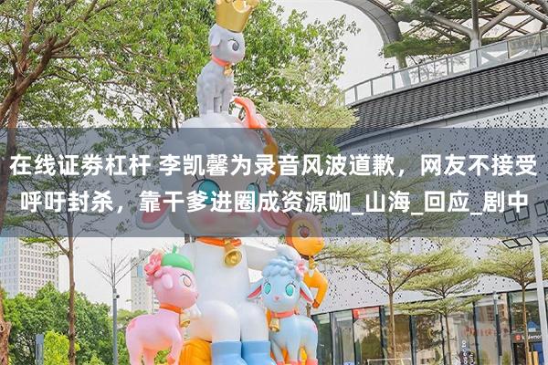 在线证劵杠杆 李凯馨为录音风波道歉，网友不接受呼吁封杀，靠干爹进圈成资源咖_山海_回应_剧中