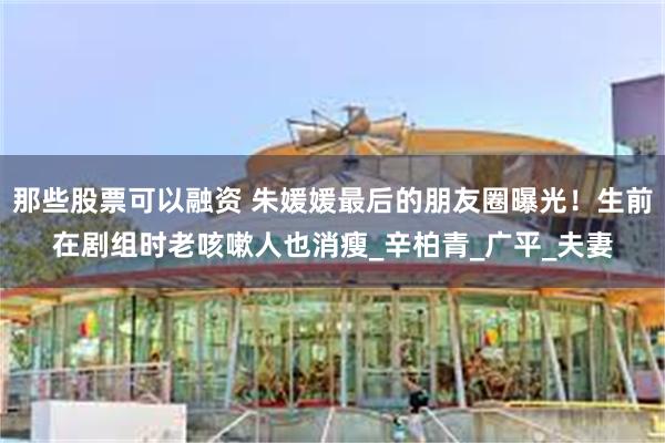 那些股票可以融资 朱媛媛最后的朋友圈曝光！生前在剧组时老咳嗽人也消瘦_辛柏青_广平_夫妻
