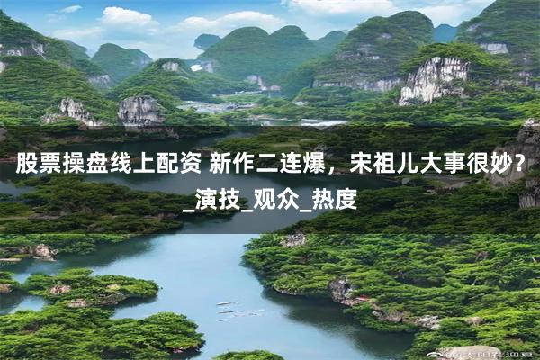 股票操盘线上配资 新作二连爆，宋祖儿大事很妙？_演技_观众_热度