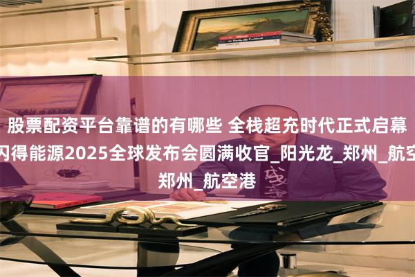 股票配资平台靠谱的有哪些 全栈超充时代正式启幕！闪得能源2025全球发布会圆满收官_阳光龙_郑州_航空港
